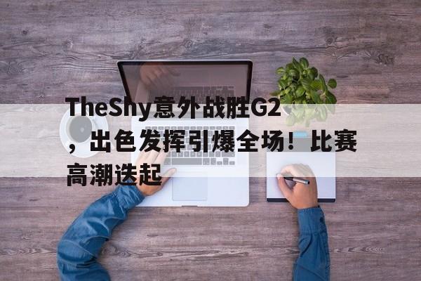 爱游戏入口-TheShy意外战胜G2，出色发挥引爆全场！比赛高潮迭起(theshy比赛精彩操作集锦)