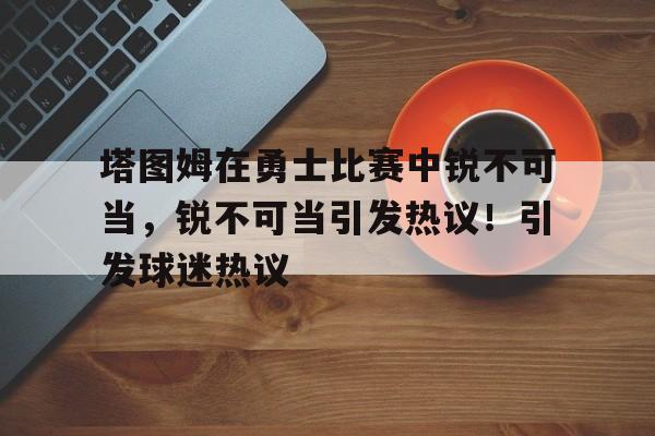 爱游戏官网-关于塔图姆在勇士比赛中锐不可当,锐不可当引发热议!引发球迷热议的信息