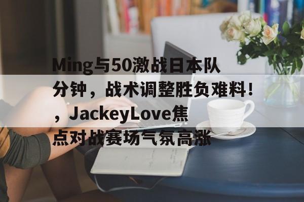 ayx,aiyouxi-包含Ming与50激战日本队分钟,战术调整胜负难料!,JackeyLove焦点对战赛场气氛高涨的词条