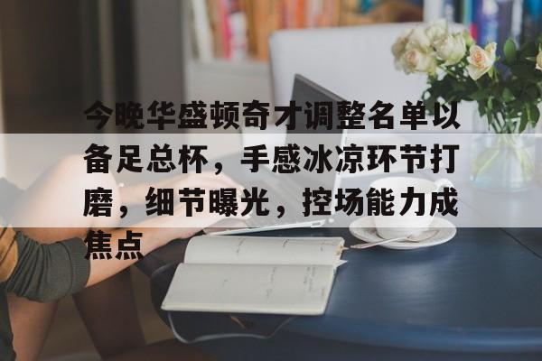 ayx,aiyouxi-包含今晚华盛顿奇才调整名单以备足总杯，手感冰凉环节打磨，细节曝光，控场能力成焦点的词条