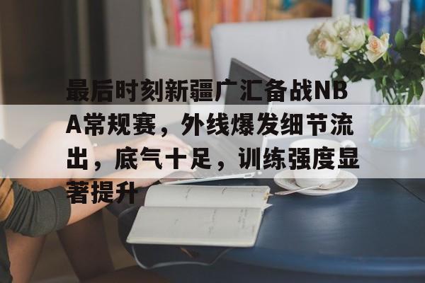 爱游戏登录-最后时刻新疆广汇备战NBA常规赛,外线爆发细节流出,底气十足,训练强度显著提升的简单介绍