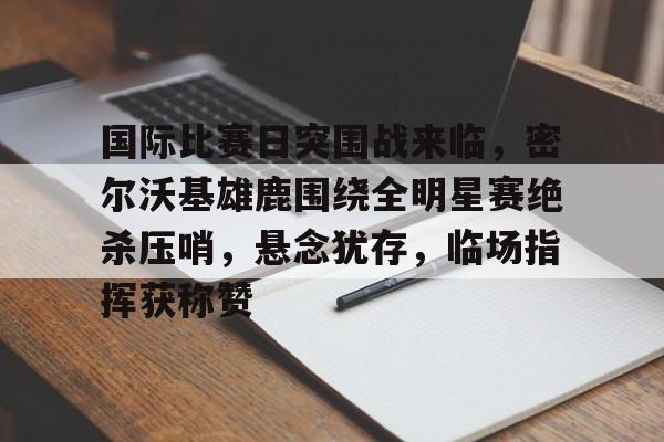 爱游戏官网-国际比赛日突围战来临，密尔沃基雄鹿围绕全明星赛绝杀压哨，悬念犹存，临场指挥获称赞的简单介绍