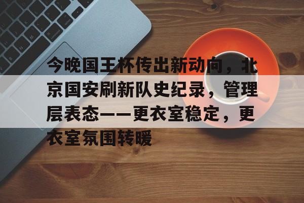 爱游戏下载-包含今晚国王杯传出新动向，北京国安刷新队史纪录，管理层表态——更衣室稳定，更衣室氛围转暖的词条