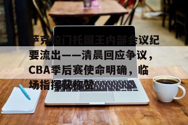 ayx,aiyouxi-关于萨克拉门托国王内部会议纪要流出——清晨回应争议，CBA季后赛使命明确，临场指挥获称赞的信息